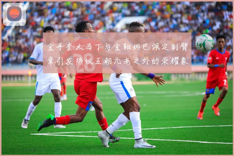 金手套大马丁与金靴姆巴佩定制臂章引发热议五朝元老之外的荣耀象征