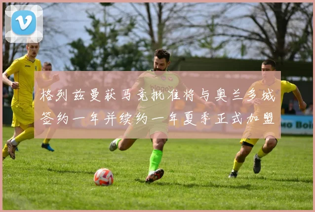 格列兹曼获马竞批准将与奥兰多城签约一年并续约一年夏季正式加盟