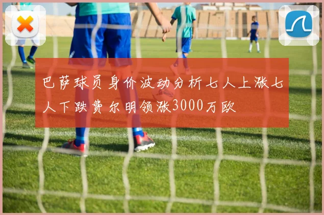 巴萨球员身价波动分析七人上涨七人下跌费尔明领涨3000万欧
