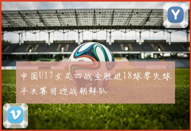 中国U17女足四战全胜进18球零失球半决赛将迎战朝鲜队