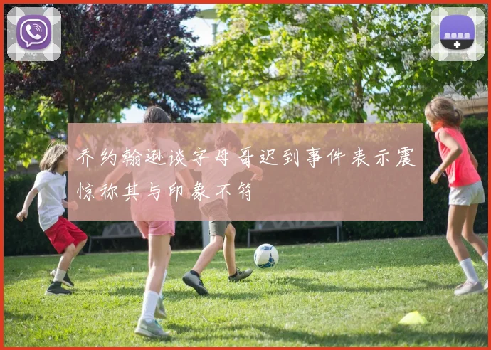 乔约翰逊谈字母哥迟到事件表示震惊称其与印象不符