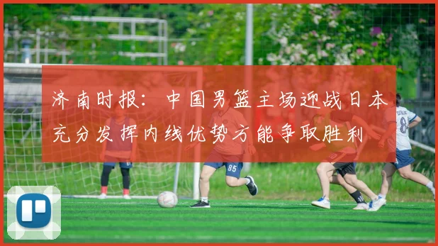 济南时报：中国男篮主场迎战日本充分发挥内线优势方能争取胜利