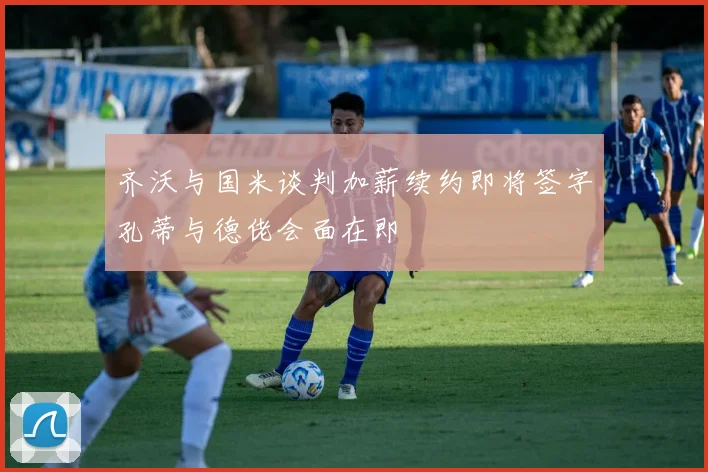 齐沃与国米谈判加薪续约即将签字孔蒂与德佬会面在即