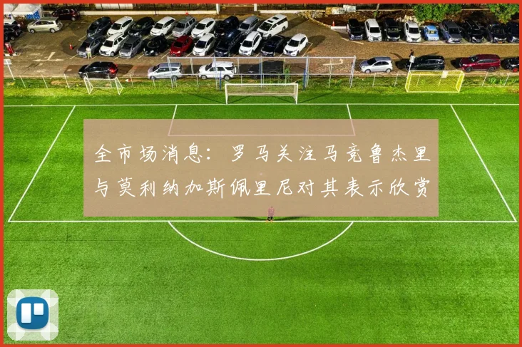 全市场消息：罗马关注马竞鲁杰里与莫利纳加斯佩里尼对其表示欣赏