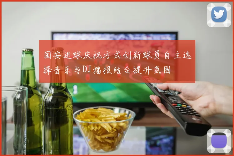 国安进球庆祝方式创新球员自主选择音乐与DJ播报结合提升氛围