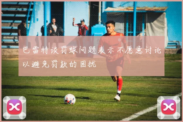 巴雷特谈罚球问题表示不愿意讨论以避免罚款的困扰