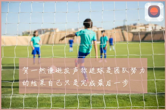 贺一然谦逊发声称进球是团队努力的结果自己只是完成最后一步