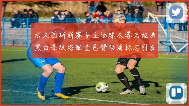 尤文图斯新赛季主场球衣曝光经典黑白条纹搭配金色赞助商标志引发期待