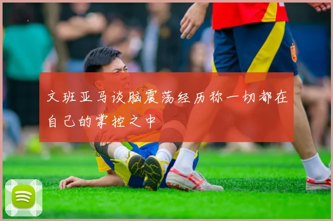 文班亚马谈脑震荡经历称一切都在自己的掌控之中