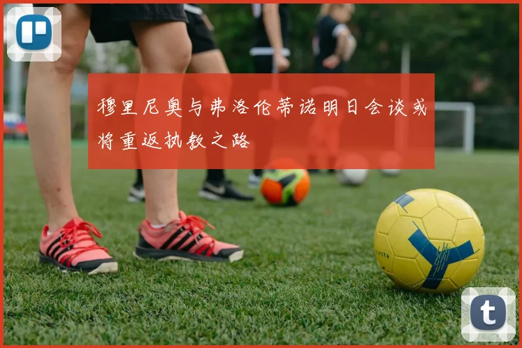 穆里尼奥与弗洛伦蒂诺明日会谈或将重返执教之路